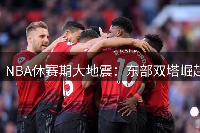 NBA休赛期大地震：东部双塔崛起西部格局巨变